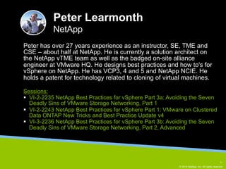 Peter has over 27 years experience as an instructor, SE, TME and 
CSE – about half at NetApp. He is currently a solution architect on 
the NetApp vTME team as well as the badged on-site alliance 
engineer at VMware HQ. He designs best practices and how to's for 
vSphere on NetApp. He has VCP3, 4 and 5 and NetApp NCIE. He 
holds a patent for technology related to cloning of virtual machines. 
© 2014 NetApp, Inc. All rights reserved. 
Peter Learmonth 
NetApp 
Sessions: 
§ VI-2-2235 NetApp Best Practices for vSphere Part 3a: Avoiding the Seven 
Deadly Sins of VMware Storage Networking, Part 1 
§ VI-2-2243 NetApp Best Practices for vSphere Part 1: VMware on Clustered 
Data ONTAP New Tricks and Best Practice Update v4 
§ VI-3-2236 NetApp Best Practices for vSphere Part 3b: Avoiding the Seven 
Deadly Sins of VMware Storage Networking, Part 2, Advanced 
7 
 