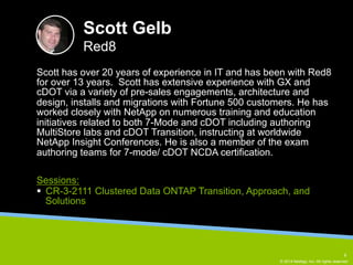 Scott has over 20 years of experience in IT and has been with Red8 
for over 13 years. Scott has extensive experience with GX and 
cDOT via a variety of pre-sales engagements, architecture and 
design, installs and migrations with Fortune 500 customers. He has 
worked closely with NetApp on numerous training and education 
initiatives related to both 7-Mode and cDOT including authoring 
MultiStore labs and cDOT Transition, instructing at worldwide 
NetApp Insight Conferences. He is also a member of the exam 
authoring teams for 7-mode/ cDOT NCDA certification. 
© 2014 NetApp, Inc. All rights reserved. 
Scott Gelb 
Red8 
Sessions: 
§ CR-3-2111 Clustered Data ONTAP Transition, Approach, and 
Solutions 
8 
 