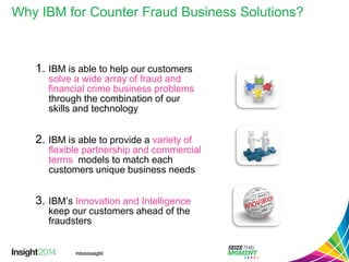 Why IBM for Counter Fraud Business Solutions? 
1.IBM is able to help our customers solve a wide array of fraud and financial crime business problemsthrough the combination of our skills and technology 
2.IBM is able to provide a variety of flexible partnership and commercial termsmodels to match each customers unique business needs 
3.IBM’s Innovation and Intelligencekeep our customers ahead of the fraudsters  