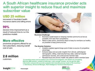 A South African healthcare insurance provider acts with superior insight to reduce fraud and maximize subscriber value 
Business Challenge: 
Business model based on keeping member premiums as low as possible (15% less than competitors) 
Need to take active, preventive steps to keep its members as healthy as possible to keep premiums low 
The Smarter Solution: 
Analytics applied against large pool of data is source of competitive advantage 
Extracts deep and accurate insights from clinical, pathological, demographic, billing, external pharmacy data, external hospital admissions records, and unstructured member data 
Reveals fraud and chronic health risk patterns within member base 
USD 25 million 
recovered in fraudulent health insurance claims and billing errors 
More effective 
preventive programs offered for at- risk subscribers, reducing overall cost of care 
99% 
decision time improvement as a result of reduced time to run the predictive models 
2.6 million 
customers 
“In sensitive areas such as patient care and fraud investigation, the details are everything. With the IBM solution, instead of inferring a ‘near enough’ answer, we can get the right information and provide accurate analyses that meet the precise needs of the business.” 
L Steenkamp, Divisional Manager, Risk Intelligence Technical Development  