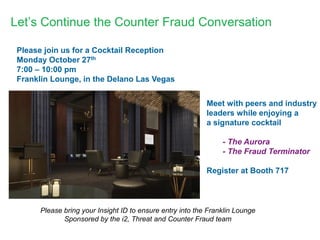 Let’s Continue the Counter Fraud Conversation 
Please join us for a Cocktail Reception 
Monday October 27th 
7:00 – 10:00 pm 
Franklin Lounge, in the Delano Las Vegas 
Meet with peers and industry 
leaders while enjoying a 
a signature cocktail 
- The Aurora 
- The Fraud Terminator 
Register at Booth 717 
Please bring your Insight ID to ensure entry into the Franklin Lounge 
Sponsored by the i2, Threat and Counter Fraud team 
 