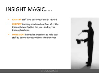 INSIGHT MAGIC…..
www.nurturingskills.com
• IDENTIFY staff who deserve praise or reward
• INDICATE training needs and confirm after the
training how effective the sales and service
training has been
• IMPLEMENT new sales processes to help your
staff to deliver exceptional customer service
 