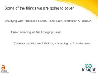 Some of the things we are going to cover
Identifying Valid, Reliable & Current ‘Local’ Data, Information & Priorities
Evidence Identification & Building – Standing out from the crowd
Horizon scanning for The Emerging Issues
 