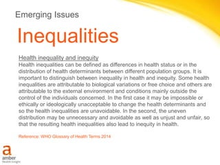 Inequalities
Health inequality and inequity
Health inequalities can be defined as differences in health status or in the
distribution of health determinants between different population groups. It is
important to distinguish between inequality in health and inequity. Some health
inequalities are attributable to biological variations or free choice and others are
attributable to the external environment and conditions mainly outside the
control of the individuals concerned. In the first case it may be impossible or
ethically or ideologically unacceptable to change the health determinants and
so the health inequalities are unavoidable. In the second, the uneven
distribution may be unnecessary and avoidable as well as unjust and unfair, so
that the resulting health inequalities also lead to inequity in health.
Reference: WHO Glossary of Health Terms 2014
Emerging Issues
 