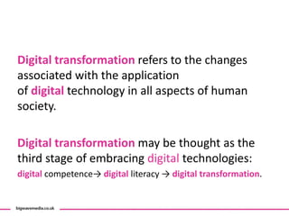 Digital transformation refers to the changes
associated with the application
of digital technology in all aspects of human
society.
Digital transformation may be thought as the
third stage of embracing digital technologies:
digital competence→ digital literacy → digital transformation.
 