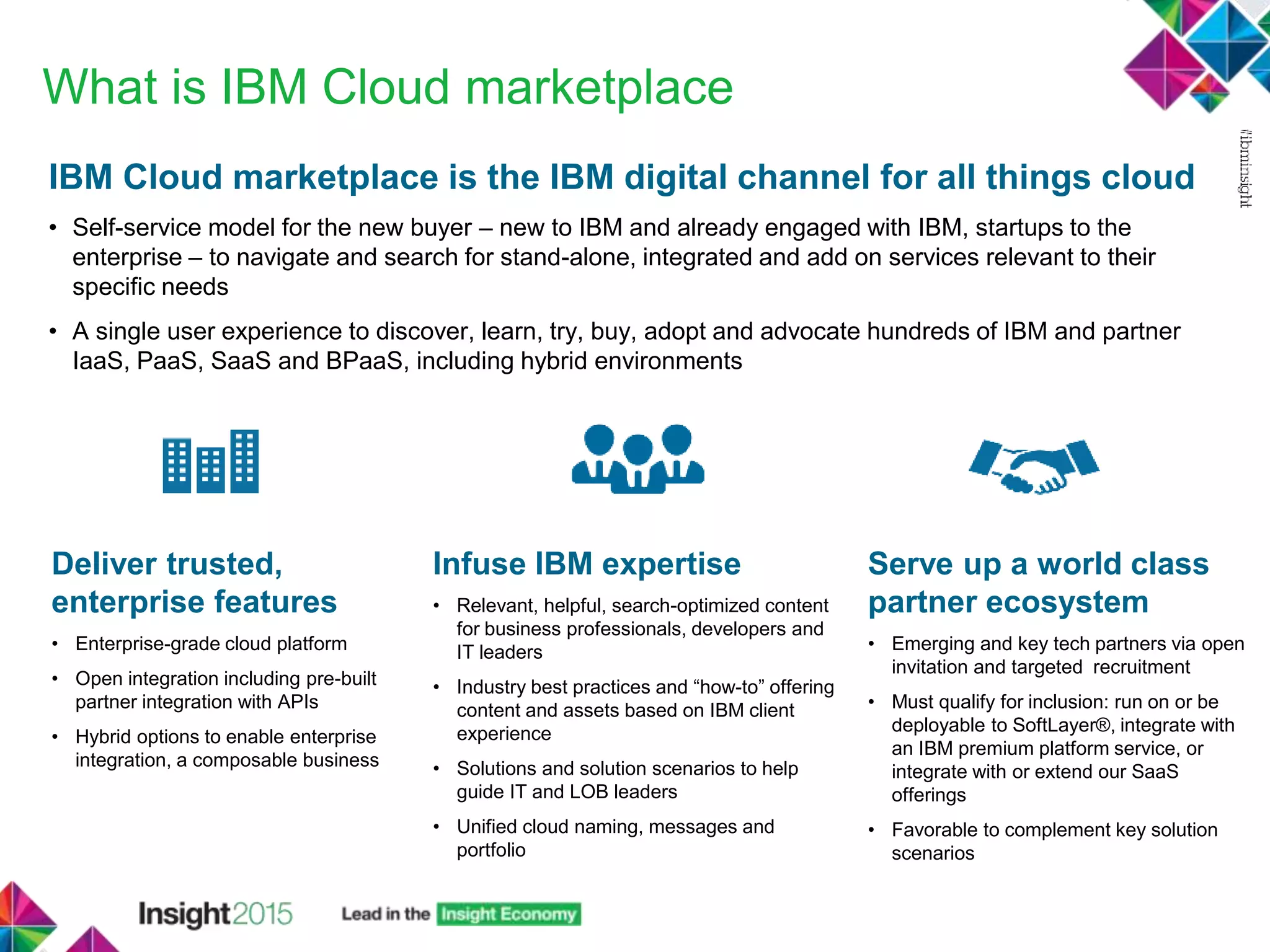 What is IBM Cloud marketplace
IBM Cloud marketplace is the IBM digital channel for all things cloud
• Self-service model for the new buyer – new to IBM and already engaged with IBM, startups to the
enterprise – to navigate and search for stand-alone, integrated and add on services relevant to their
specific needs
• A single user experience to discover, learn, try, buy, adopt and advocate hundreds of IBM and partner
IaaS, PaaS, SaaS and BPaaS, including hybrid environments
Deliver trusted,
enterprise features
• Enterprise-grade cloud platform
• Open integration including pre-built
partner integration with APIs
• Hybrid options to enable enterprise
integration, a composable business
Infuse IBM expertise
• Relevant, helpful, search-optimized content
for business professionals, developers and
IT leaders
• Industry best practices and “how-to” offering
content and assets based on IBM client
experience
• Solutions and solution scenarios to help
guide IT and LOB leaders
• Unified cloud naming, messages and
portfolio
Serve up a world class
partner ecosystem
• Emerging and key tech partners via open
invitation and targeted recruitment
• Must qualify for inclusion: run on or be
deployable to SoftLayer®, integrate with
an IBM premium platform service, or
integrate with or extend our SaaS
offerings
• Favorable to complement key solution
scenarios
 