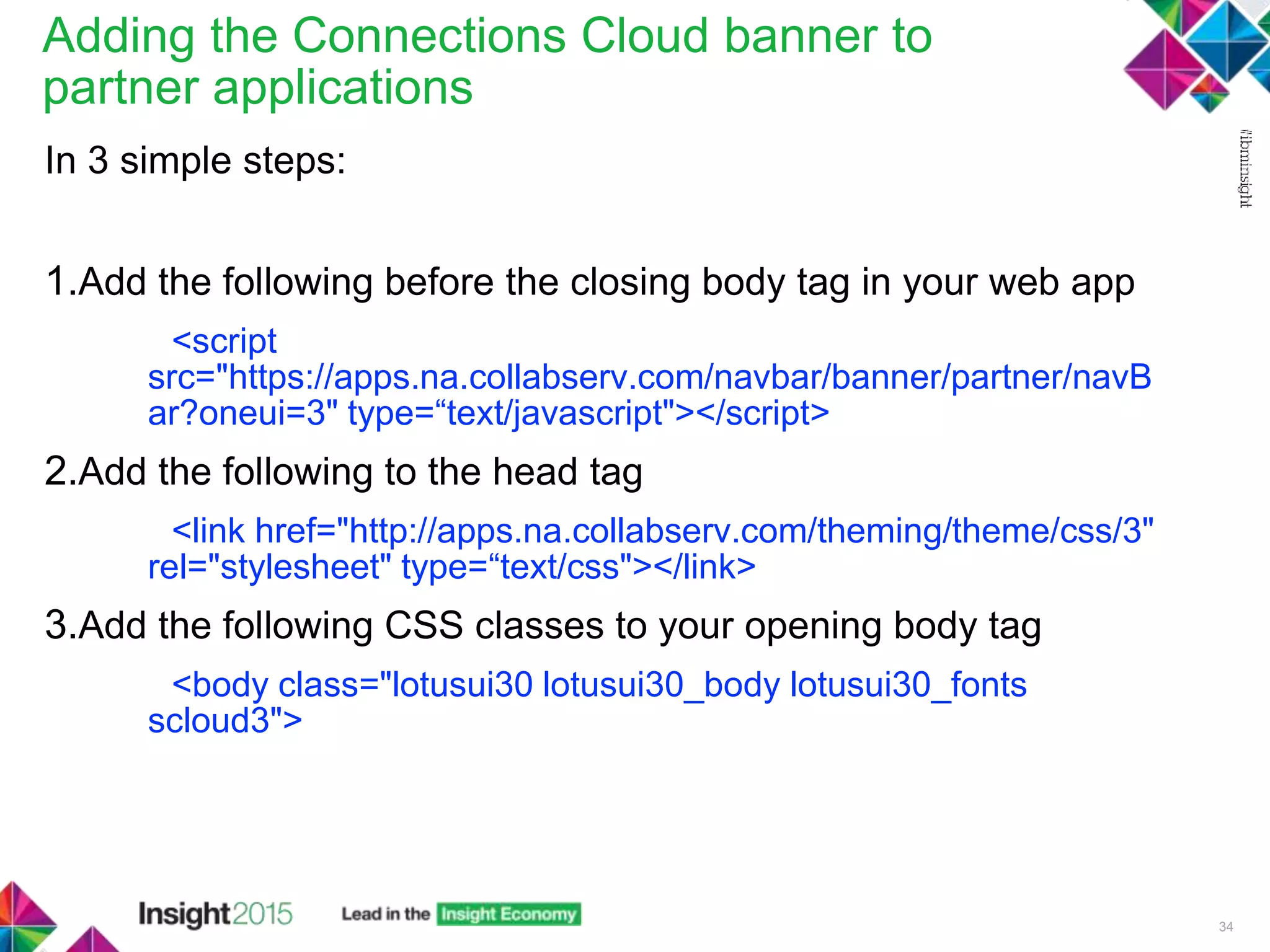 Adding the Connections Cloud banner to
partner applications
In 3 simple steps:
1.Add the following before the closing body tag in your web app
<script
src="https://apps.na.collabserv.com/navbar/banner/partner/navB
ar?oneui=3" type=“text/javascript"></script>
2.Add the following to the head tag
<link href="http://apps.na.collabserv.com/theming/theme/css/3"
rel="stylesheet" type=“text/css"></link>
3.Add the following CSS classes to your opening body tag
<body class="lotusui30 lotusui30_body lotusui30_fonts
scloud3">
34
 
