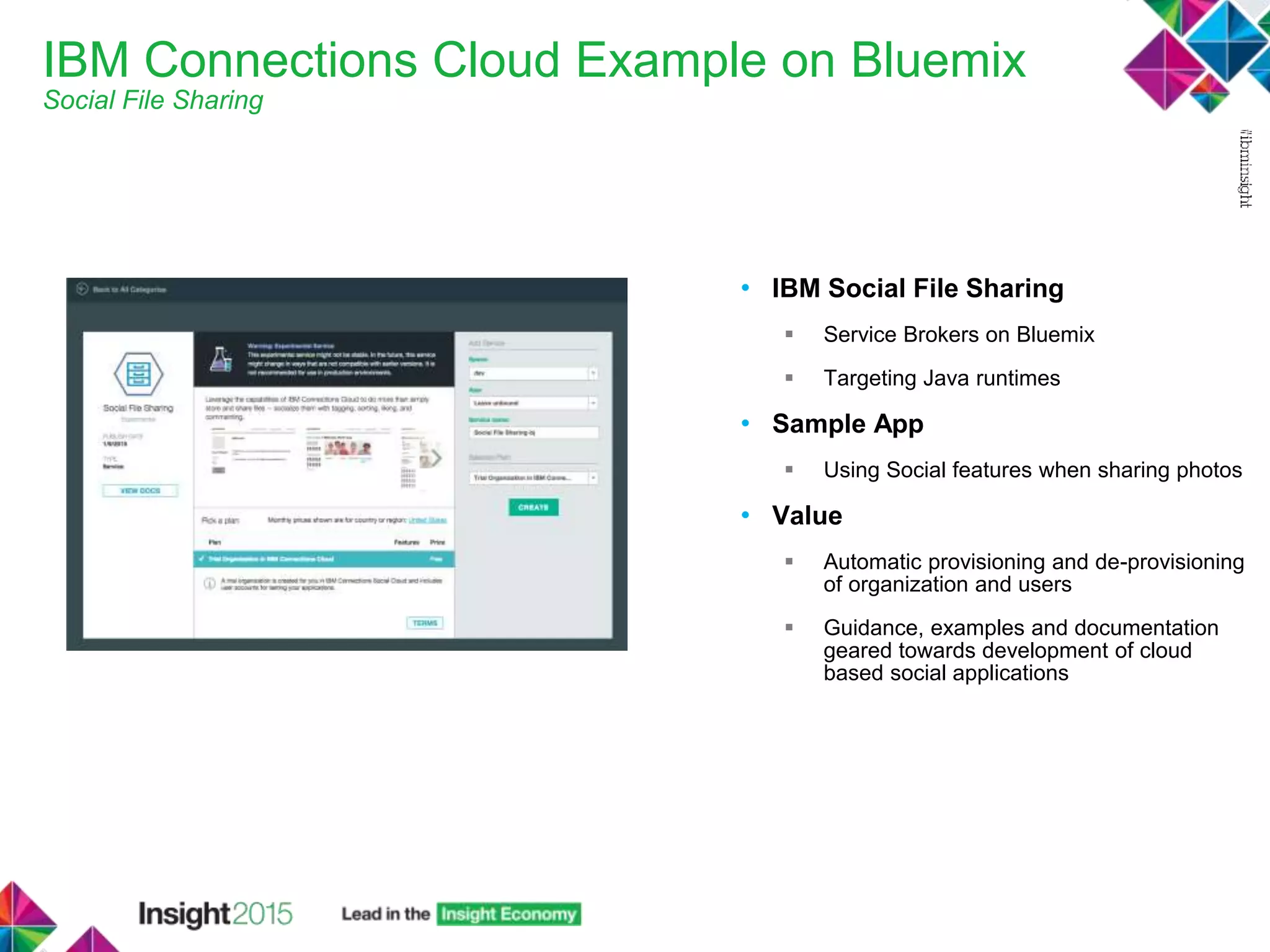 IBM Connections Cloud Example on Bluemix
Social File Sharing
• IBM Social File Sharing
 Service Brokers on Bluemix
 Targeting Java runtimes
• Sample App
 Using Social features when sharing photos
• Value
 Automatic provisioning and de-provisioning
of organization and users
 Guidance, examples and documentation
geared towards development of cloud
based social applications
 