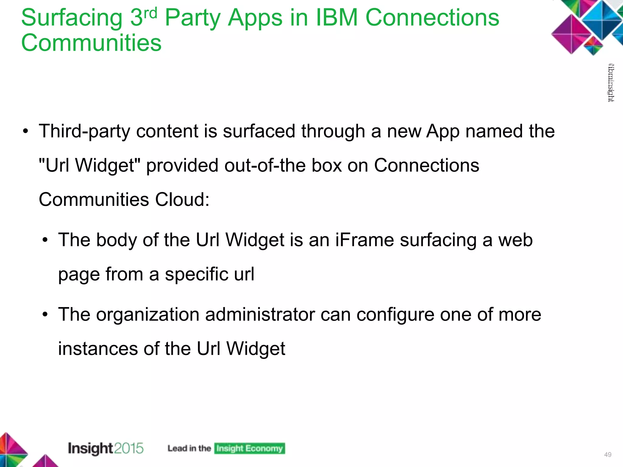 Surfacing 3rd Party Apps in IBM Connections
Communities
49
• Third-party content is surfaced through a new App named the
"Url Widget" provided out-of-the box on Connections
Communities Cloud:
• The body of the Url Widget is an iFrame surfacing a web
page from a specific url
• The organization administrator can configure one of more
instances of the Url Widget
 