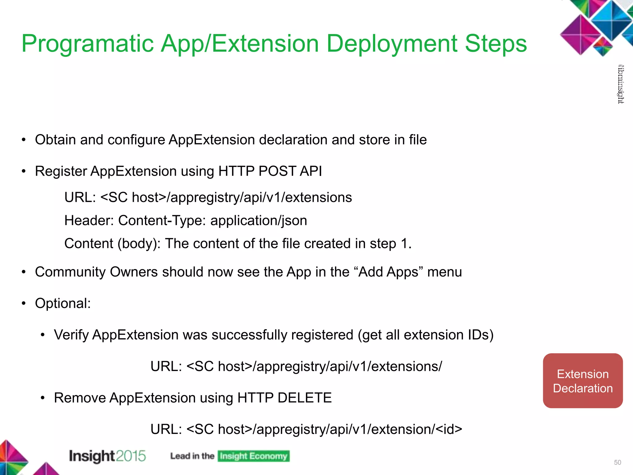 Programatic App/Extension Deployment Steps
50
• Obtain and configure AppExtension declaration and store in file
• Register AppExtension using HTTP POST API
URL: <SC host>/appregistry/api/v1/extensions
Header: Content-Type: application/json
Content (body): The content of the file created in step 1.
• Community Owners should now see the App in the “Add Apps” menu
• Optional:
• Verify AppExtension was successfully registered (get all extension IDs)
URL: <SC host>/appregistry/api/v1/extensions/
• Remove AppExtension using HTTP DELETE
URL: <SC host>/appregistry/api/v1/extension/<id>
Extension
Declaration
 