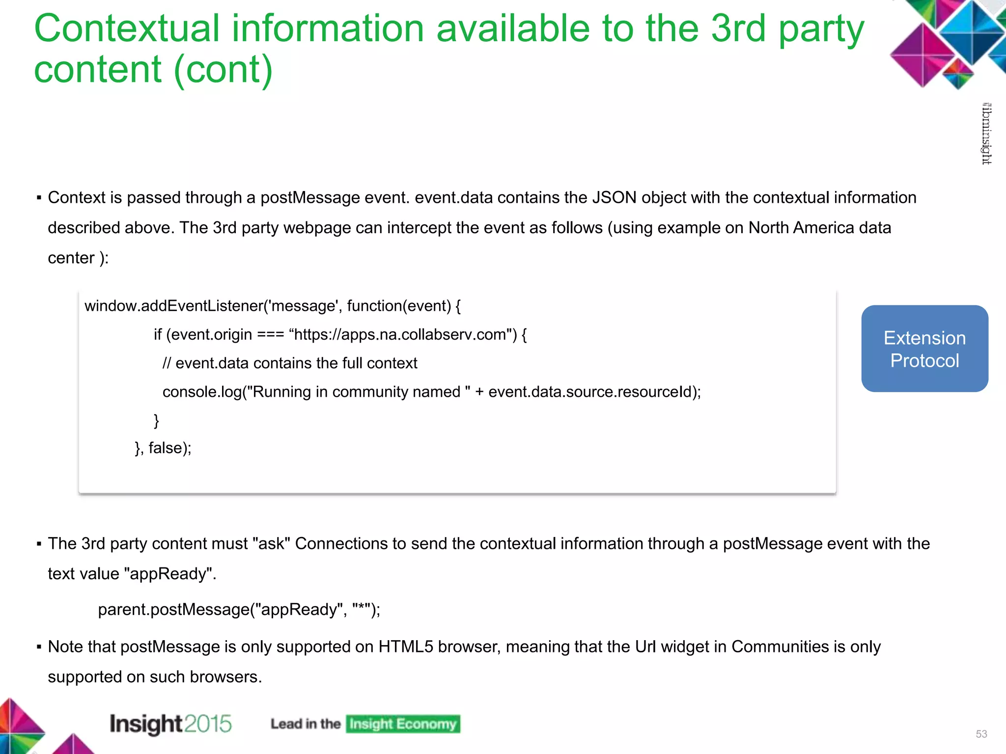 Contextual information available to the 3rd party
content (cont)
53
▪ Context is passed through a postMessage event. event.data contains the JSON object with the contextual information
described above. The 3rd party webpage can intercept the event as follows (using example on North America data
center ):
▪ The 3rd party content must "ask" Connections to send the contextual information through a postMessage event with the
text value "appReady".
parent.postMessage("appReady", "*");
▪ Note that postMessage is only supported on HTML5 browser, meaning that the Url widget in Communities is only
supported on such browsers.
window.addEventListener('message', function(event) {
if (event.origin === “https://apps.na.collabserv.com") {
// event.data contains the full context
console.log("Running in community named " + event.data.source.resourceId);
}
}, false);
Extension
Protocol
 