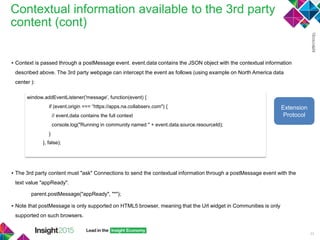 Contextual information available to the 3rd party
content (cont)
53
▪ Context is passed through a postMessage event. event.data contains the JSON object with the contextual information
described above. The 3rd party webpage can intercept the event as follows (using example on North America data
center ):
▪ The 3rd party content must "ask" Connections to send the contextual information through a postMessage event with the
text value "appReady".
parent.postMessage("appReady", "*");
▪ Note that postMessage is only supported on HTML5 browser, meaning that the Url widget in Communities is only
supported on such browsers.
window.addEventListener('message', function(event) {
if (event.origin === “https://apps.na.collabserv.com") {
// event.data contains the full context
console.log("Running in community named " + event.data.source.resourceId);
}
}, false);
Extension
Protocol
 