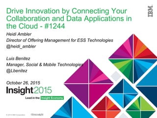 © 2015 IBM Corporation
Drive Innovation by Connecting Your
Collaboration and Data Applications in
the Cloud - #1244
Heidi Ambler
Director of Offering Management for ESS Technologies
@heidi_ambler
Luis Benitez
Manager, Social & Mobile Technologies
@Lbenitez
October 26, 2015
 