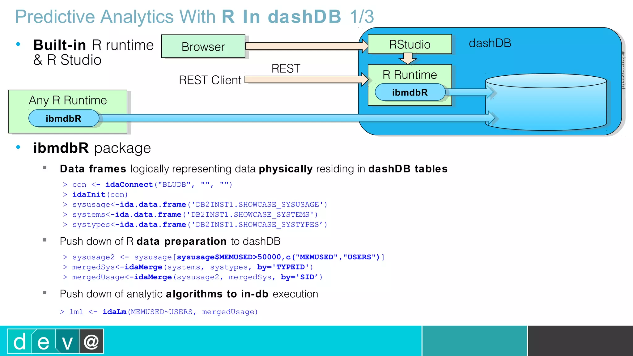 dashDBdashDB Predictive Analytics With R In dashDB 1/3 • Built-in R runtime & R Studio • ibmdbR package  Data frames logically representing data physically residing in dashDB tables > con <- idaConnect("BLUDB", "", "") > idaInit(con) > sysusage<-ida.data.frame('DB2INST1.SHOWCASE_SYSUSAGE') > systems<-ida.data.frame('DB2INST1.SHOWCASE_SYSTEMS') > systypes<-ida.data.frame('DB2INST1.SHOWCASE_SYSTYPES’)  Push down of R data preparation to dashDB > sysusage2 <- sysusage[sysusage$MEMUSED>50000,c("MEMUSED","USERS")] > mergedSys<-idaMerge(systems, systypes, by='TYPEID') > mergedUsage<-idaMerge(sysusage2, mergedSys, by='SID’)  Push down of analytic algorithms to in-db execution > lm1 <- idaLm(MEMUSED~USERS, mergedUsage) R RuntimeR Runtime BrowserBrowser Any R RuntimeAny R Runtime ibmdbRibmdbR ibmdbRibmdbR RStudioRStudio REST Client REST 