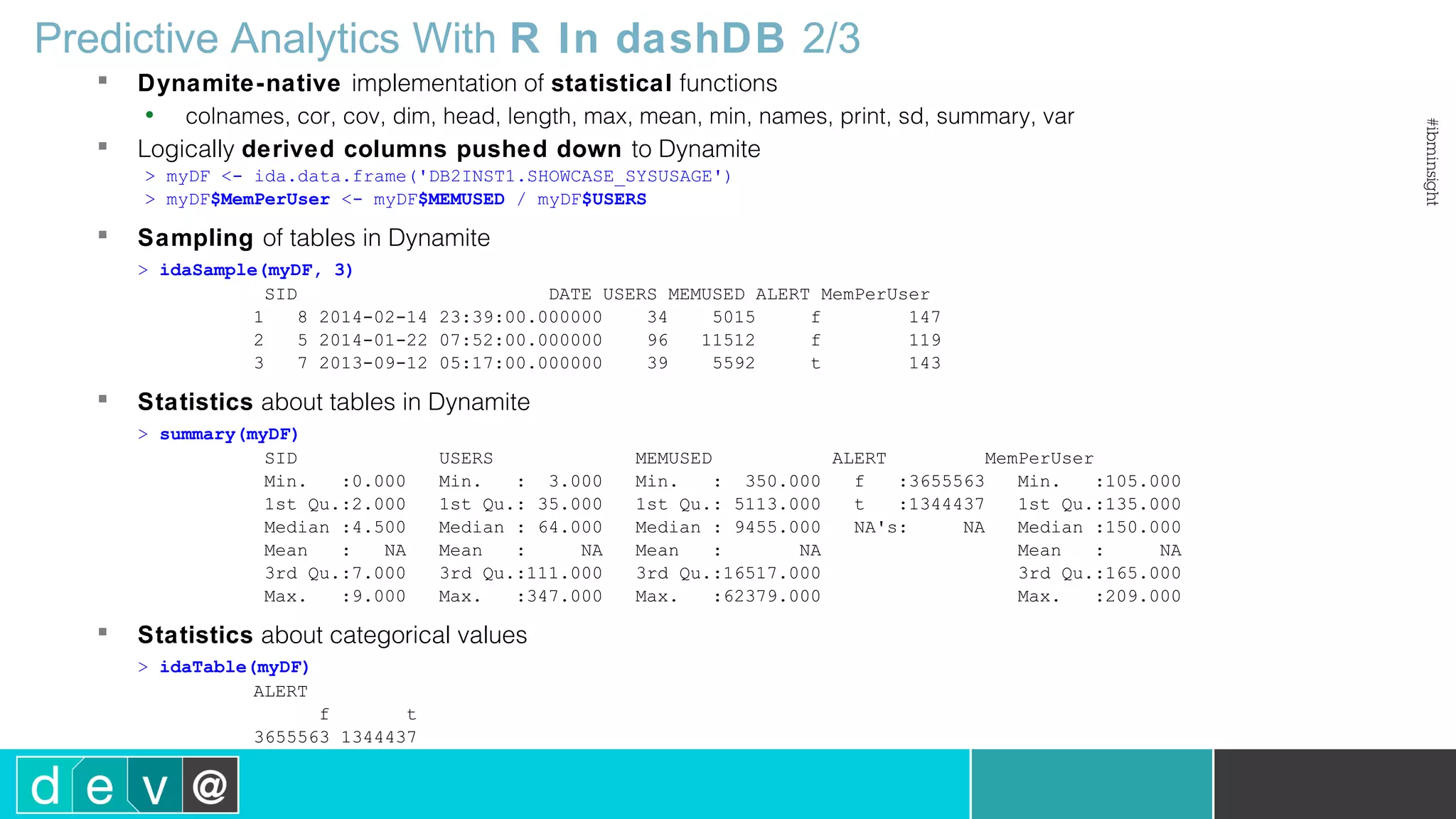 Predictive Analytics With R In dashDB 2/3  Dynamite-native implementation of statistical functions • colnames, cor, cov, dim, head, length, max, mean, min, names, print, sd, summary, var  Logically derived columns pushed down to Dynamite > myDF <- ida.data.frame('DB2INST1.SHOWCASE_SYSUSAGE') > myDF$MemPerUser <- myDF$MEMUSED / myDF$USERS  Sampling of tables in Dynamite > idaSample(myDF, 3) SID DATE USERS MEMUSED ALERT MemPerUser 1 8 2014-02-14 23:39:00.000000 34 5015 f 147 2 5 2014-01-22 07:52:00.000000 96 11512 f 119 3 7 2013-09-12 05:17:00.000000 39 5592 t 143  Statistics about tables in Dynamite > summary(myDF) SID USERS MEMUSED ALERT MemPerUser Min. :0.000 Min. : 3.000 Min. : 350.000 f :3655563 Min. :105.000 1st Qu.:2.000 1st Qu.: 35.000 1st Qu.: 5113.000 t :1344437 1st Qu.:135.000 Median :4.500 Median : 64.000 Median : 9455.000 NA's: NA Median :150.000 Mean : NA Mean : NA Mean : NA Mean : NA 3rd Qu.:7.000 3rd Qu.:111.000 3rd Qu.:16517.000 3rd Qu.:165.000 Max. :9.000 Max. :347.000 Max. :62379.000 Max. :209.000  Statistics about categorical values > idaTable(myDF) ALERT f t 3655563 1344437 