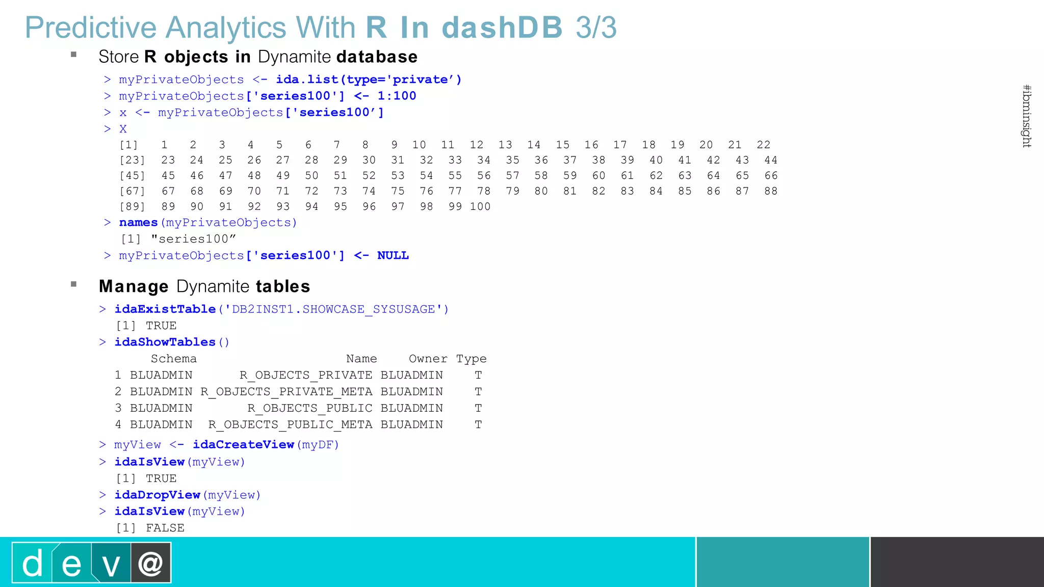 Predictive Analytics With R In dashDB 3/3  Store R objects in Dynamite database > myPrivateObjects <- ida.list(type='private’) > myPrivateObjects['series100'] <- 1:100 > x <- myPrivateObjects['series100’] > X [1] 1 2 3 4 5 6 7 8 9 10 11 12 13 14 15 16 17 18 19 20 21 22 [23] 23 24 25 26 27 28 29 30 31 32 33 34 35 36 37 38 39 40 41 42 43 44 [45] 45 46 47 48 49 50 51 52 53 54 55 56 57 58 59 60 61 62 63 64 65 66 [67] 67 68 69 70 71 72 73 74 75 76 77 78 79 80 81 82 83 84 85 86 87 88 [89] 89 90 91 92 93 94 95 96 97 98 99 100 > names(myPrivateObjects) [1] "series100” > myPrivateObjects['series100'] <- NULL  Manage Dynamite tables > idaExistTable('DB2INST1.SHOWCASE_SYSUSAGE') [1] TRUE > idaShowTables() Schema Name Owner Type 1 BLUADMIN R_OBJECTS_PRIVATE BLUADMIN T 2 BLUADMIN R_OBJECTS_PRIVATE_META BLUADMIN T 3 BLUADMIN R_OBJECTS_PUBLIC BLUADMIN T 4 BLUADMIN R_OBJECTS_PUBLIC_META BLUADMIN T > myView <- idaCreateView(myDF) > idaIsView(myView) [1] TRUE > idaDropView(myView) > idaIsView(myView) [1] FALSE 