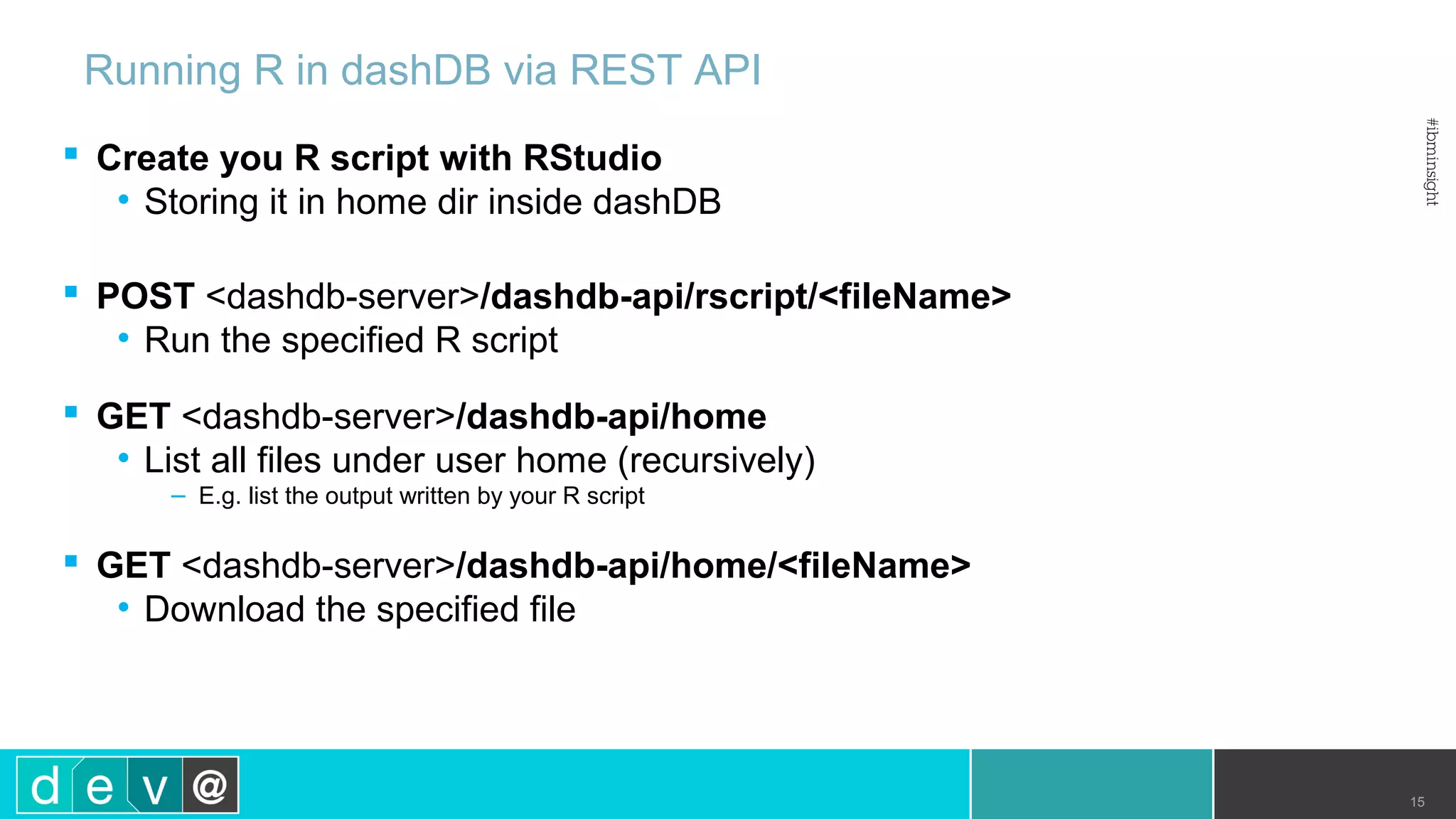  Create you R script with RStudio • Storing it in home dir inside dashDB  POST <dashdb-server>/dashdb-api/rscript/<fileName> • Run the specified R script  GET <dashdb-server>/dashdb-api/home • List all files under user home (recursively) – E.g. list the output written by your R script  GET <dashdb-server>/dashdb-api/home/<fileName> • Download the specified file Running R in dashDB via REST API 15 