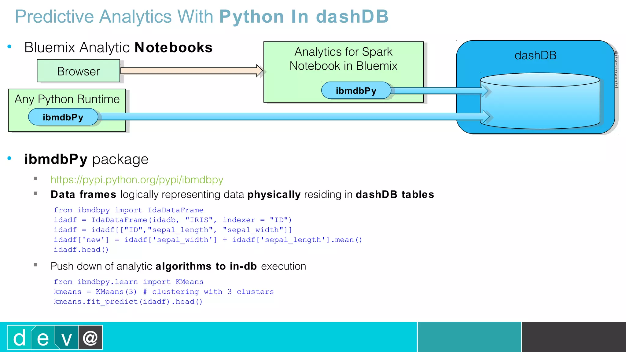 dashDBdashDB Predictive Analytics With Python In dashDB • Bluemix Analytic Notebooks • ibmdbPy package  https://pypi.python.org/pypi/ibmdbpy  Data frames logically representing data physically residing in dashDB tables from ibmdbpy import IdaDataFrame idadf = IdaDataFrame(idadb, "IRIS", indexer = "ID") idadf = idadf[["ID","sepal_length", "sepal_width"]] idadf['new'] = idadf['sepal_width'] + idadf['sepal_length'].mean() idadf.head()  Push down of analytic algorithms to in-db execution from ibmdbpy.learn import KMeans kmeans = KMeans(3) # clustering with 3 clusters kmeans.fit_predict(idadf).head() Analytics for Spark Notebook in Bluemix Analytics for Spark Notebook in Bluemix BrowserBrowser Any Python RuntimeAny Python Runtime ibmdbPyibmdbPy ibmdbPyibmdbPy 