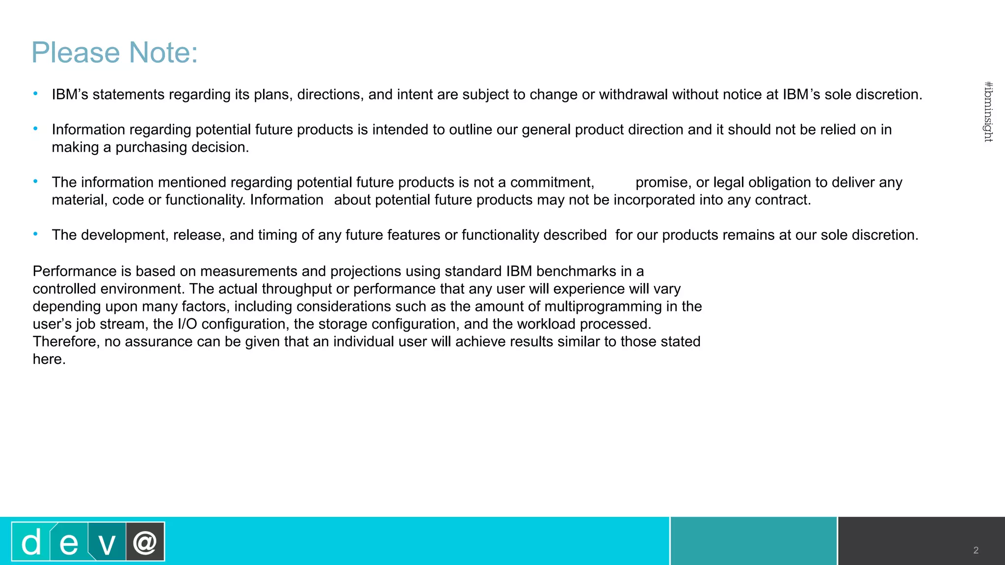 Please Note: • IBM’s statements regarding its plans, directions, and intent are subject to change or withdrawal without notice at IBM’s sole discretion. • Information regarding potential future products is intended to outline our general product direction and it should not be relied on in making a purchasing decision. • The information mentioned regarding potential future products is not a commitment, promise, or legal obligation to deliver any material, code or functionality. Information about potential future products may not be incorporated into any contract. • The development, release, and timing of any future features or functionality described for our products remains at our sole discretion. Performance is based on measurements and projections using standard IBM benchmarks in a controlled environment. The actual throughput or performance that any user will experience will vary depending upon many factors, including considerations such as the amount of multiprogramming in the user’s job stream, the I/O configuration, the storage configuration, and the workload processed. Therefore, no assurance can be given that an individual user will achieve results similar to those stated here. 2 