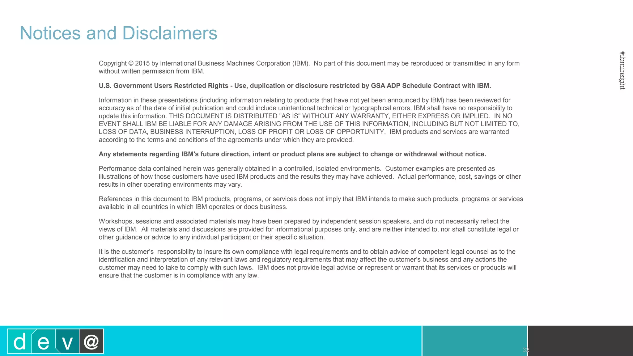 32 Notices and Disclaimers Copyright © 2015 by International Business Machines Corporation (IBM). No part of this document may be reproduced or transmitted in any form without written permission from IBM. U.S. Government Users Restricted Rights - Use, duplication or disclosure restricted by GSA ADP Schedule Contract with IBM. Information in these presentations (including information relating to products that have not yet been announced by IBM) has been reviewed for accuracy as of the date of initial publication and could include unintentional technical or typographical errors. IBM shall have no responsibility to update this information. THIS DOCUMENT IS DISTRIBUTED "AS IS" WITHOUT ANY WARRANTY, EITHER EXPRESS OR IMPLIED. IN NO EVENT SHALL IBM BE LIABLE FOR ANY DAMAGE ARISING FROM THE USE OF THIS INFORMATION, INCLUDING BUT NOT LIMITED TO, LOSS OF DATA, BUSINESS INTERRUPTION, LOSS OF PROFIT OR LOSS OF OPPORTUNITY. IBM products and services are warranted according to the terms and conditions of the agreements under which they are provided. Any statements regarding IBM's future direction, intent or product plans are subject to change or withdrawal without notice. Performance data contained herein was generally obtained in a controlled, isolated environments. Customer examples are presented as illustrations of how those customers have used IBM products and the results they may have achieved. Actual performance, cost, savings or other results in other operating environments may vary. References in this document to IBM products, programs, or services does not imply that IBM intends to make such products, programs or services available in all countries in which IBM operates or does business. Workshops, sessions and associated materials may have been prepared by independent session speakers, and do not necessarily reflect the views of IBM. All materials and discussions are provided for informational purposes only, and are neither intended to, nor shall constitute legal or other guidance or advice to any individual participant or their specific situation. It is the customer’s responsibility to insure its own compliance with legal requirements and to obtain advice of competent legal counsel as to the identification and interpretation of any relevant laws and regulatory requirements that may affect the customer’s business and any actions the customer may need to take to comply with such laws. IBM does not provide legal advice or represent or warrant that its services or products will ensure that the customer is in compliance with any law. 
