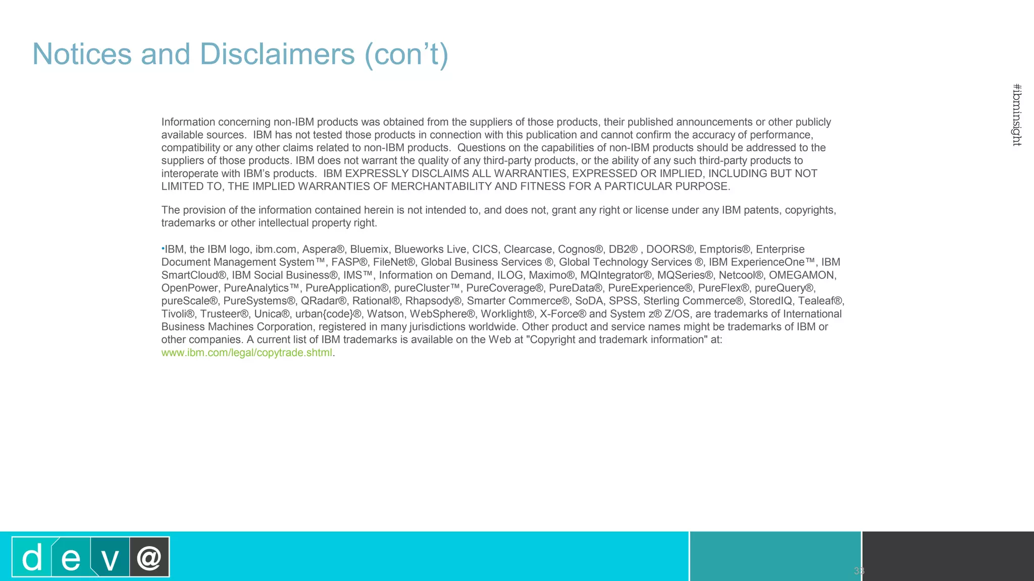 33 Notices and Disclaimers (con’t) Information concerning non-IBM products was obtained from the suppliers of those products, their published announcements or other publicly available sources. IBM has not tested those products in connection with this publication and cannot confirm the accuracy of performance, compatibility or any other claims related to non-IBM products. Questions on the capabilities of non-IBM products should be addressed to the suppliers of those products. IBM does not warrant the quality of any third-party products, or the ability of any such third-party products to interoperate with IBM’s products. IBM EXPRESSLY DISCLAIMS ALL WARRANTIES, EXPRESSED OR IMPLIED, INCLUDING BUT NOT LIMITED TO, THE IMPLIED WARRANTIES OF MERCHANTABILITY AND FITNESS FOR A PARTICULAR PURPOSE. The provision of the information contained herein is not intended to, and does not, grant any right or license under any IBM patents, copyrights, trademarks or other intellectual property right. •IBM, the IBM logo, ibm.com, Aspera®, Bluemix, Blueworks Live, CICS, Clearcase, Cognos®, DB2® , DOORS®, Emptoris®, Enterprise Document Management System™, FASP®, FileNet®, Global Business Services ®, Global Technology Services ®, IBM ExperienceOne™, IBM SmartCloud®, IBM Social Business®, IMS™, Information on Demand, ILOG, Maximo®, MQIntegrator®, MQSeries®, Netcool®, OMEGAMON, OpenPower, PureAnalytics™, PureApplication®, pureCluster™, PureCoverage®, PureData®, PureExperience®, PureFlex®, pureQuery®, pureScale®, PureSystems®, QRadar®, Rational®, Rhapsody®, Smarter Commerce®, SoDA, SPSS, Sterling Commerce®, StoredIQ, Tealeaf®, Tivoli®, Trusteer®, Unica®, urban{code}®, Watson, WebSphere®, Worklight®, X-Force® and System z® Z/OS, are trademarks of International Business Machines Corporation, registered in many jurisdictions worldwide. Other product and service names might be trademarks of IBM or other companies. A current list of IBM trademarks is available on the Web at "Copyright and trademark information" at: www.ibm.com/legal/copytrade.shtml. 