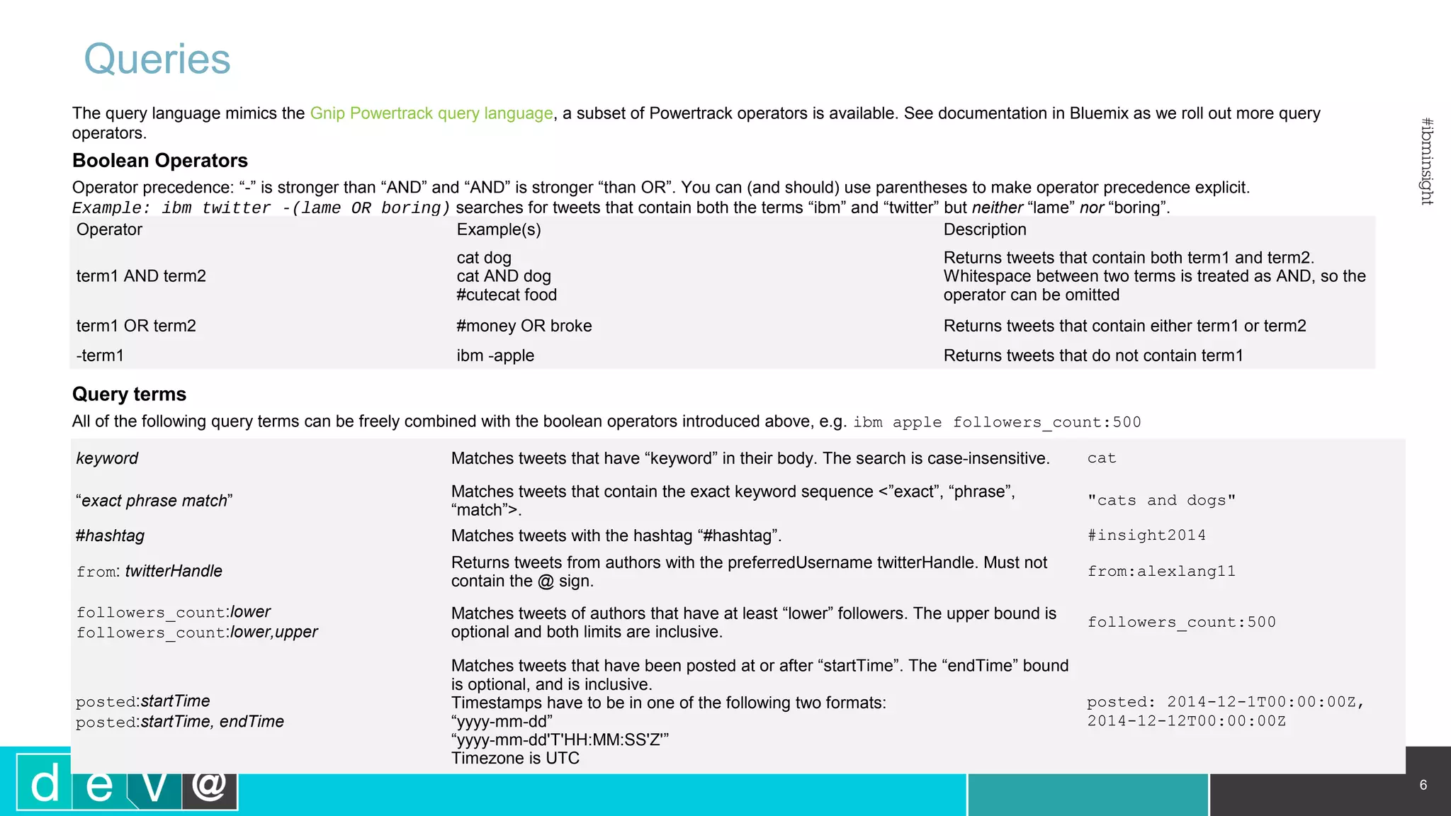 Queries 6 keyword Matches tweets that have “keyword” in their body. The search is case-insensitive. cat “exact phrase match” Matches tweets that contain the exact keyword sequence <”exact”, “phrase”, “match”>. "cats and dogs" #hashtag Matches tweets with the hashtag “#hashtag”. #insight2014 from: twitterHandle Returns tweets from authors with the preferredUsername twitterHandle. Must not contain the @ sign. from:alexlang11 followers_count:lower followers_count:lower,upper Matches tweets of authors that have at least “lower” followers. The upper bound is optional and both limits are inclusive. followers_count:500 posted:startTime posted:startTime, endTime Matches tweets that have been posted at or after “startTime”. The “endTime” bound is optional, and is inclusive. Timestamps have to be in one of the following two formats: “yyyy-mm-dd” “yyyy-mm-dd'T'HH:MM:SS'Z'” Timezone is UTC posted: 2014-12-1T00:00:00Z, 2014-12-12T00:00:00Z The query language mimics the Gnip Powertrack query language, a subset of Powertrack operators is available. See documentation in Bluemix as we roll out more query operators. Boolean Operators Operator precedence: “-” is stronger than “AND” and “AND” is stronger “than OR”. You can (and should) use parentheses to make operator precedence explicit. Example: ibm twitter -(lame OR boring) searches for tweets that contain both the terms “ibm” and “twitter” but neither “lame” nor “boring”. Query terms All of the following query terms can be freely combined with the boolean operators introduced above, e.g. ibm apple followers_count:500 Operator Example(s) Description term1 AND term2 cat dog cat AND dog #cutecat food Returns tweets that contain both term1 and term2. Whitespace between two terms is treated as AND, so the operator can be omitted term1 OR term2 #money OR broke Returns tweets that contain either term1 or term2 -term1 ibm -apple Returns tweets that do not contain term1 