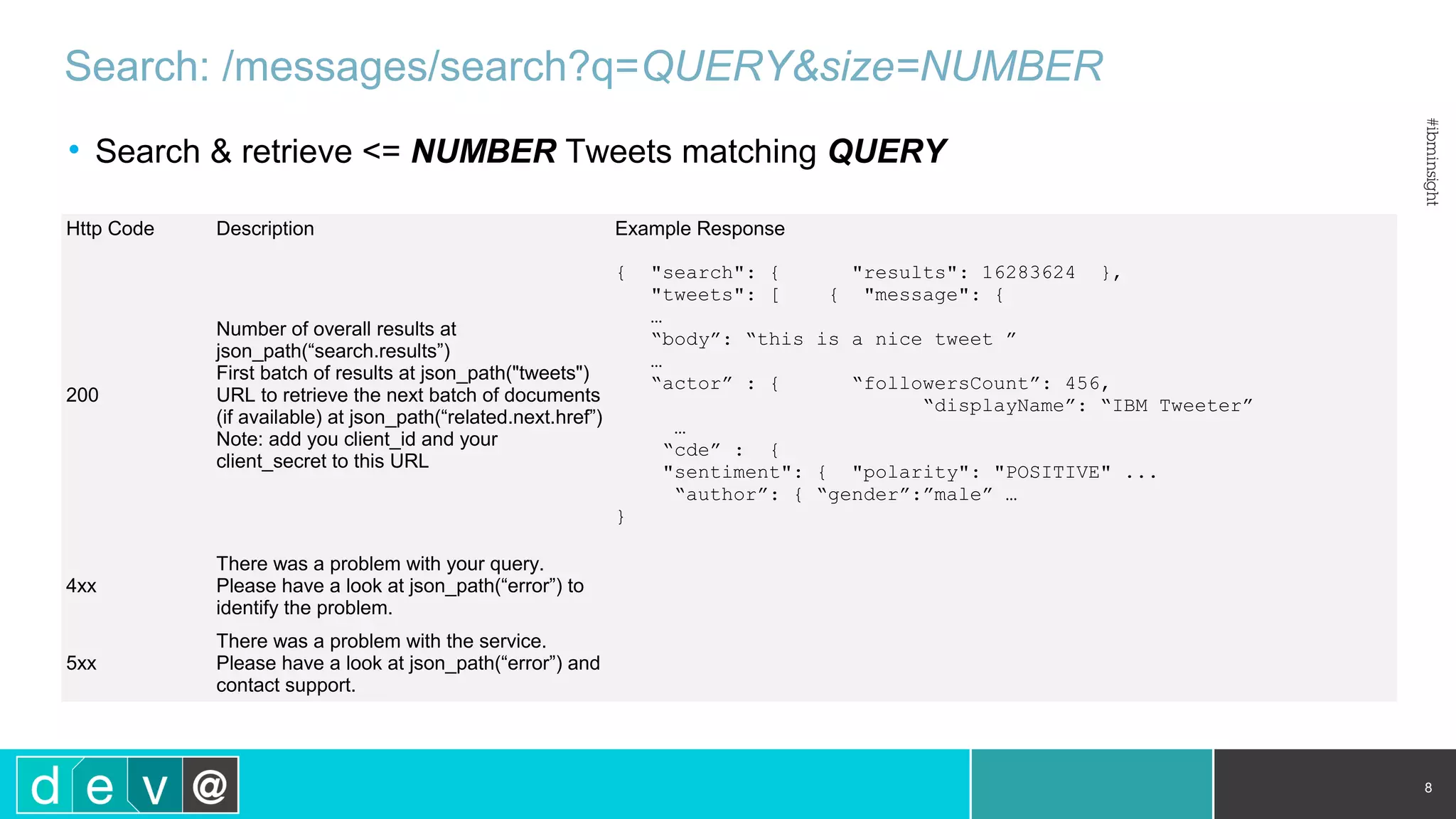 Search: /messages/search?q=QUERY&size=NUMBER • Search & retrieve <= NUMBER Tweets matching QUERY 8 Http Code Description Example Response 200 Number of overall results at json_path(“search.results”) First batch of results at json_path("tweets") URL to retrieve the next batch of documents (if available) at json_path(“related.next.href”) Note: add you client_id and your client_secret to this URL { "search": { "results": 16283624 }, "tweets": [ { "message": { … “body”: “this is a nice tweet ” … “actor” : { “followersCount”: 456, “displayName”: “IBM Tweeter” … “cde” : { "sentiment": { "polarity": "POSITIVE" ... “author”: { “gender”:”male” … } 4xx There was a problem with your query. Please have a look at json_path(“error”) to identify the problem. 5xx There was a problem with the service. Please have a look at json_path(“error”) and contact support. 