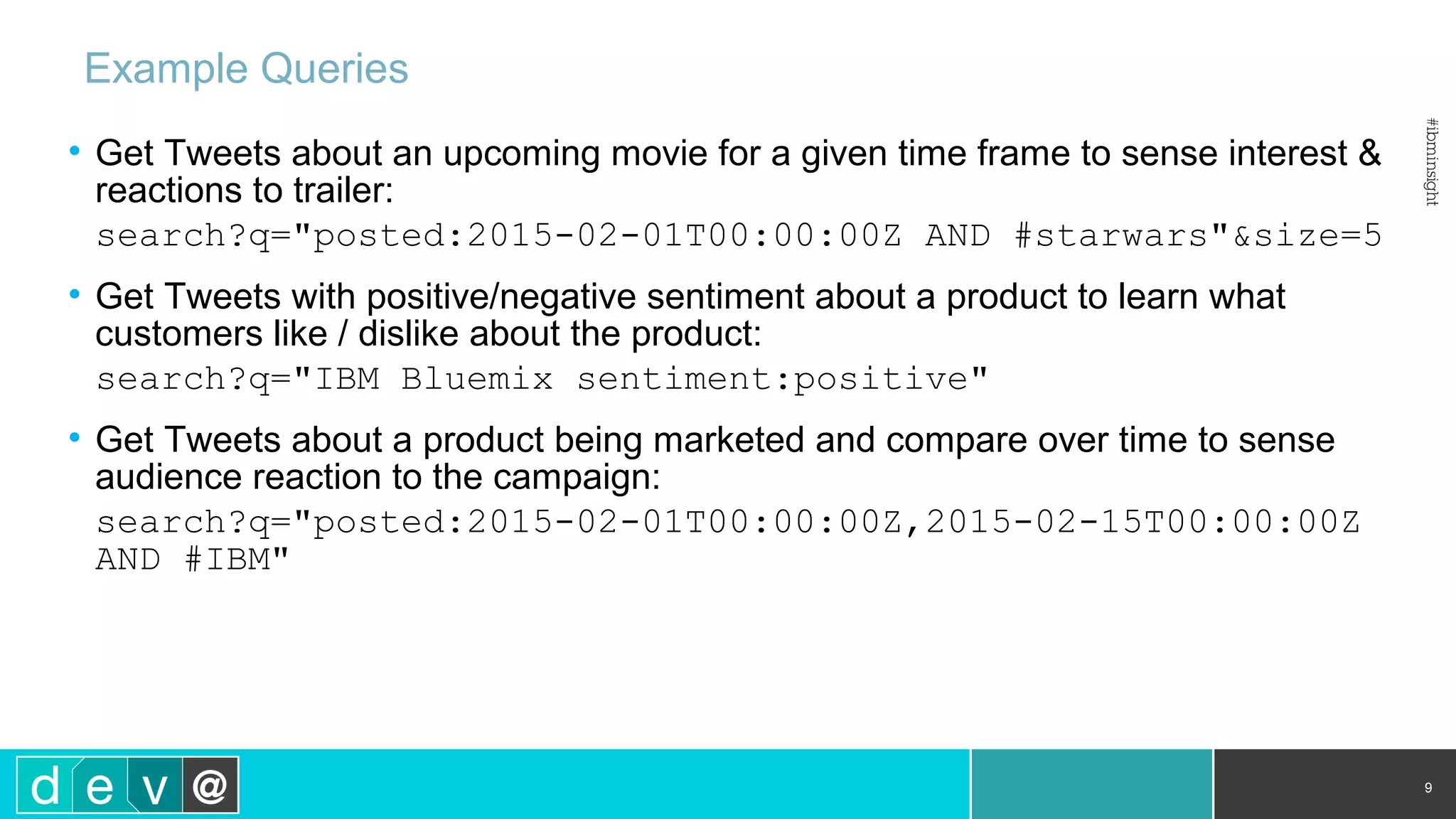 Example Queries • Get Tweets about an upcoming movie for a given time frame to sense interest & reactions to trailer: search?q="posted:2015-02-01T00:00:00Z AND #starwars"&size=5 • Get Tweets with positive/negative sentiment about a product to learn what customers like / dislike about the product: search?q="IBM Bluemix sentiment:positive" • Get Tweets about a product being marketed and compare over time to sense audience reaction to the campaign: search?q="posted:2015-02-01T00:00:00Z,2015-02-15T00:00:00Z AND #IBM" 9 
