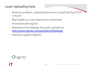 MARRIOTT INTERNATIONAL CONFIDENTIAL & PROPRIETARY INFORMATION
Load: Uploading Data
16
- Business problem: upload dimension or a small fact from CSV
or Excel
- Big Insights 3.0 user experience is disjointed
- Partnered with Aginity
- Workbench for Hadoop: free tool, available at
http://www.aginity.com/workbench/hadoop/
- Natively supports BigSQL
 