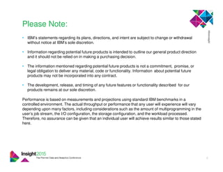 • IBM’s statements regarding its plans, directions, and intent are subject to change or withdrawal
without notice at IBM’s sole discretion.
• Information regarding potential future products is intended to outline our general product direction
and it should not be relied on in making a purchasing decision.
• The information mentioned regarding potential future products is not a commitment, promise, or
legal obligation to deliver any material, code or functionality. Information about potential future
products may not be incorporated into any contract.
• The development, release, and timing of any future features or functionality described for our
products remains at our sole discretion.
Performance is based on measurements and projections using standard IBM benchmarks in a
controlled environment. The actual throughput or performance that any user will experience will vary
depending upon many factors, including considerations such as the amount of multiprogramming in the
user’s job stream, the I/O configuration, the storage configuration, and the workload processed.
Therefore, no assurance can be given that an individual user will achieve results similar to those stated
here.
Please Note:
2
 