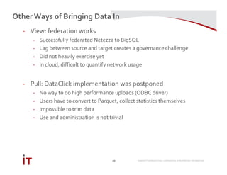 MARRIOTT INTERNATIONAL CONFIDENTIAL & PROPRIETARY INFORMATION
Other Ways of Bringing Data In
20
- View: federation works
- Successfully federated Netezza to BigSQL
- Lag between source and target creates a governance challenge
- Did not heavily exercise yet
- In cloud, difficult to quantify network usage
- Pull: DataClick implementation was postponed
- No way to do high performance uploads (ODBC driver)
- Users have to convert to Parquet, collect statistics themselves
- Impossible to trim data
- Use and administration is not trivial
 