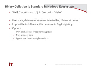 MARRIOTT INTERNATIONAL CONFIDENTIAL & PROPRIETARY INFORMATION
Binary Collation Is Standard in Hadoop Ecosystem
23
- “Hello” won’t match / join / sort with “Hello “
- User data, data warehouse contain trailing blanks at times
- Impossible to influence this behavior in Big Insights 3.0
- Options:
- Trim all character types during upload
- Trim at query time
- Appreciate the existing behavior :)
 