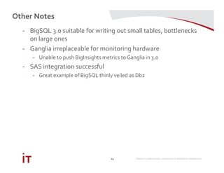 MARRIOTT INTERNATIONAL CONFIDENTIAL & PROPRIETARY INFORMATION
Other Notes
24
- BigSQL 3.0 suitable for writing out small tables, bottlenecks
on large ones
- Ganglia irreplaceable for monitoring hardware
- Unable to push BigInsights metrics to Ganglia in 3.0
- SAS integration successful
- Great example of BigSQL thinly veiled as Db2
 