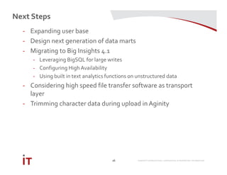MARRIOTT INTERNATIONAL CONFIDENTIAL & PROPRIETARY INFORMATION
Next Steps
26
- Expanding user base
- Design next generation of data marts
- Migrating to Big Insights 4.1
- Leveraging BigSQL for large writes
- Configuring High Availability
- Using built in text analytics functions on unstructured data
- Considering high speed file transfer software as transport
layer
- Trimming character data during upload in Aginity
 