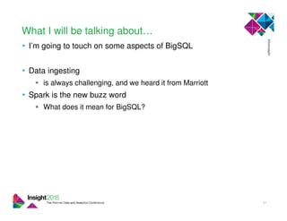 What I will be talking about…
• I’m going to touch on some aspects of BigSQL
• Data ingesting
is always challenging, and we heard it from Marriott
• Spark is the new buzz word
What does it mean for BigSQL?
27
 