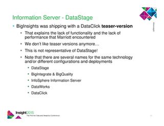 Information Server - DataStage
• BigInsights was shipping with a DataClick teaser-version
That explains the lack of functionality and the lack of
performance that Marriott encountered
We don’t like teaser versions anymore…
This is not representative of DataStage!
Note that there are several names for the same technology
and/or different configurations and deployments
• DataStage
• BigIntegrate & BigQuality
• InfoSphere Information Server
• DataWorks
• DataClick
31
 
