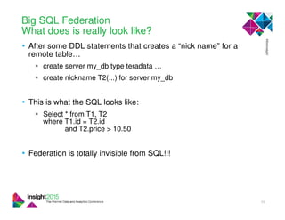 Big SQL Federation
What does is really look like?
• After some DDL statements that creates a “nick name” for a
remote table…
create server my_db type teradata …
create nickname T2(...) for server my_db
• This is what the SQL looks like:
Select * from T1, T2
where T1.id = T2.id
and T2.price > 10.50
• Federation is totally invisible from SQL!!!
34
 