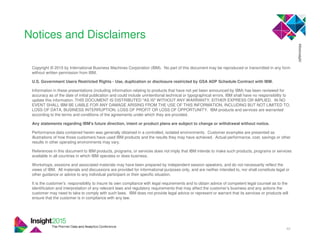 46
Notices and Disclaimers
Copyright © 2015 by International Business Machines Corporation (IBM). No part of this document may be reproduced or transmitted in any form
without written permission from IBM.
U.S. Government Users Restricted Rights - Use, duplication or disclosure restricted by GSA ADP Schedule Contract with IBM.
Information in these presentations (including information relating to products that have not yet been announced by IBM) has been reviewed for
accuracy as of the date of initial publication and could include unintentional technical or typographical errors. IBM shall have no responsibility to
update this information. THIS DOCUMENT IS DISTRIBUTED "AS IS" WITHOUT ANY WARRANTY, EITHER EXPRESS OR IMPLIED. IN NO
EVENT SHALL IBM BE LIABLE FOR ANY DAMAGE ARISING FROM THE USE OF THIS INFORMATION, INCLUDING BUT NOT LIMITED TO,
LOSS OF DATA, BUSINESS INTERRUPTION, LOSS OF PROFIT OR LOSS OF OPPORTUNITY. IBM products and services are warranted
according to the terms and conditions of the agreements under which they are provided.
Any statements regarding IBM's future direction, intent or product plans are subject to change or withdrawal without notice.
Performance data contained herein was generally obtained in a controlled, isolated environments. Customer examples are presented as
illustrations of how those customers have used IBM products and the results they may have achieved. Actual performance, cost, savings or other
results in other operating environments may vary.
References in this document to IBM products, programs, or services does not imply that IBM intends to make such products, programs or services
available in all countries in which IBM operates or does business.
Workshops, sessions and associated materials may have been prepared by independent session speakers, and do not necessarily reflect the
views of IBM. All materials and discussions are provided for informational purposes only, and are neither intended to, nor shall constitute legal or
other guidance or advice to any individual participant or their specific situation.
It is the customer’s responsibility to insure its own compliance with legal requirements and to obtain advice of competent legal counsel as to the
identification and interpretation of any relevant laws and regulatory requirements that may affect the customer’s business and any actions the
customer may need to take to comply with such laws. IBM does not provide legal advice or represent or warrant that its services or products will
ensure that the customer is in compliance with any law.
 