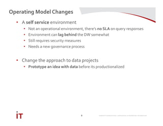 MARRIOTT INTERNATIONAL CONFIDENTIAL & PROPRIETARY INFORMATION
Operating Model Changes
8
• A self service environment
• Not an operational environment, there’s no SLA on query responses
• Environment can lag behind the DW somewhat
• Still requires security measures
• Needs a new governance process
• Change the approach to data projects
• Prototype an idea with data before its productionalized
 