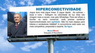MoacirMoura
Soluções & Resultados
Jogue duro mas jogue limpo. E jogue rápido. As notícias –
boas e ruins - trafegam na velocidade da luz. Elas não
chegam mais a cavalo, mas pelo WhatsApp. Para ser eficaz e
triunfar no ramo comercial, você precisa combinar
hiperconectividade com agilidade. Não há mais espaço para
líderes e vendedores hããããã? A concorrência está cada vez
mais competitiva, preparada e esperta. Se ligue.
HIPERCONECTIVIDADE
HIPERCONECTIVIDADE
 