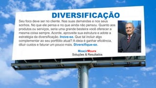 MoacirMoura
Soluções & Resultados
HIPERCONECTIVIDADE
DIVERSIFICAÇÃO
Seu foco deve ser no cliente. Nas suas demandas e nos seus
sonhos. No que ele pensa e no que ainda não pensou. Quanto aos
produtos ou serviços, seria uma grande besteira você oferecer a
mesma coisa sempre. Acorde, aproveite sua estrutura e adote a
estratégia da diversificação. Inove-se. Que tal incluir algo
complementar ao seu portfólio atual? A ideia é ganhar eficiência,
diluir custos e faturar um pouco mais. Diversifique-se.
 