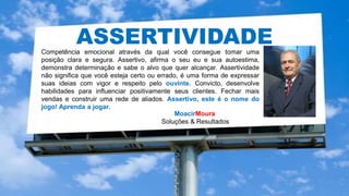 MoacirMoura
Soluções & Resultados
HIPERCONECTIVIDADE
ASSERTIVIDADECompetência emocional através da qual você consegue tomar uma
posição clara e segura. Assertivo, afirma o seu eu e sua autoestima,
demonstra determinação e sabe o alvo que quer alcançar. Assertividade
não significa que você esteja certo ou errado, é uma forma de expressar
suas ideias com vigor e respeito pelo ouvinte. Convicto, desenvolve
habilidades para influenciar positivamente seus clientes. Fechar mais
vendas e construir uma rede de aliados. Assertivo, este é o nome do
jogo! Aprenda a jogar.
 