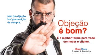 MoacirMoura
Soluções & Resultados
O VENDEDOR
Vender é
relacionamento.
É a melhor forma para você
conhecer o cliente.
Não há objeção.
Há ‘premonição
de compra.’
MoacirMoura
Soluções & Resultados
 
