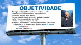 MoacirMoura
Soluções & Resultados
HIPERCONECTIVIDADE
OBJETIVIDADEAplicação prática da Assertividade na venda e na vida:
Melhor capacidade de expressão e imagem social;
Fomenta o respeito pelas pessoas;
Ajuda a resolver problemas e propor soluções práticas;
Melhora sua capacidade de negociação;
Habitua-se a ouvir com mais atenção;
Aumenta a autoconfiança. Desenvolve habilidades para vender;
Conhece melhor o comportamento humano. Constrói pontes.
 