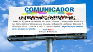 MoacirMoura
Soluções & Resultados
COMUNICADOR
Líderes de equipes e vendedores são essencialmente comunicadores. Ouvir sim,
mas falar e escrever com precisão, emoção e entusiasmo são fatores decisivos. A
informação eficaz convence e induz o cliente a decidir. Argumentação certeira
abre o coração do cliente.
 