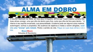 MoacirMoura
Soluções & Resultados
ALMA EM DOBRO
O escritor Machado de Assis, em sua obra O Espelho, afirma que “Cada criatura humana traz
duas almas consigo: uma que olha de dentro para fora, outra que olha de fora para dentro. ” A
interna é seu espírito encarnado, sua personalidade. A externa pode ser alguma coisa material,
autoimagem, sonhos e propósitos. Na ausência de objetivos e metas a serem atingidas, você
vira uma “laranja” pela metade. Perde o sentido da vida. Pegue as suas duas almas e vá à
luta.
 