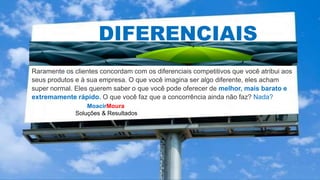 MoacirMoura
Soluções & Resultados
DIFERENCIAIS
Raramente os clientes concordam com os diferenciais competitivos que você atribui aos
seus produtos e à sua empresa. O que você imagina ser algo diferente, eles acham
super normal. Eles querem saber o que você pode oferecer de melhor, mais barato e
extremamente rápido. O que você faz que a concorrência ainda não faz? Nada?
 