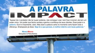 MoacirMoura
Soluções & Resultados
A PALAVRA
“Apesar de o vendedor não ter super poderes, não conseguir voar, nem ficar invisível, ele tem um
poder único. Um poder que fecha vendas e ganha a confiança de seus clientes. Esse poder é a
palavra. Ouvir é importante, claro. Mas dizer a palavra certa no momento certo fazem toda a
diferença. Shakspeare já disse: Seja lá o que penses, é melhor dizê-lo com boas palavras.”
 