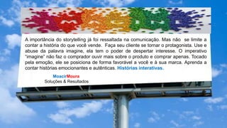 MoacirMoura
Soluções & Resultados
A importância do storytelling já foi ressaltada na comunicação. Mas não se limite a
contar a história do que você vende. Faça seu cliente se tornar o protagonista. Use e
abuse da palavra imagine, ela tem o poder de despertar interesse. O imperativo
“imagine” não faz o comprador ouvir mais sobre o produto e comprar apenas. Tocado
pela emoção, ele se posiciona de forma favorável a você e à sua marca. Aprenda a
contar histórias emocionantes e autênticas. Histórias interativas.
 