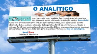 MoacirMoura
Soluções & Resultados
O ANALÍTICO
Novo comprador, novo vendedor. Boa comunicação, jeito para lidar
com pessoas e sorriso estampado no rosto não bastam. Mudou tudo.
Agora você precisa desenvolver atributos como senso analítico, visão estratégica e espírito
observador. Saber analisar e interpretar dados para transformá-los em informações. Gestão e
métricas. Tendências e comportamento do consumidor. Líderes e vendedores devem se posicionar
como analistas de mercado. Lidar com gente e gerenciar informações. Seja um estrategista.
 